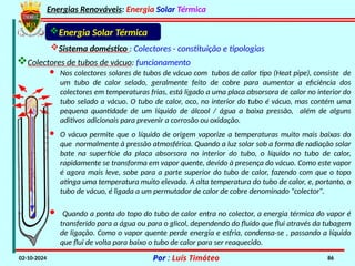 Energias Renováveis: Energia Solar Térmica
02-10-2024 Por : Luís Timóteo 86
Energia Solar Térmica
Sistema doméstico : Colectores - constituição e tipologias
Colectores de tubos de vácuo: funcionamento
· Nos colectores solares de tubos de vácuo com tubos de calor tipo (Heat pipe), consiste de
um tubo de calor selado, geralmente feito de cobre para aumentar a eficiência dos
colectores em temperaturas frias, está ligado a uma placa absorsora de calor no interior do
tubo selado a vácuo. O tubo de calor, oco, no interior do tubo é vácuo, mas contém uma
pequena quantidade de um líquido de álcool / água a baixa pressão, além de alguns
aditivos adicionais para prevenir a corrosão ou oxidação.
· O vácuo permite que o líquido de origem vaporize a temperaturas muito mais baixas do
que normalmente à pressão atmosférica. Quando a luz solar sob a forma de radiação solar
bate na superfície da placa absorsora no interior do tubo, o líquido no tubo de calor,
rapidamente se transforma em vapor quente, devido à presença do vácuo. Como este vapor
é agora mais leve, sobe para a parte superior do tubo de calor, fazendo com que o topo
atinga uma temperatura muito elevada. A alta temperatura do tubo de calor, e, portanto, o
tubo de vácuo, é ligada a um permutador de calor de cobre denominado "colector”.
· Quando a ponta do topo do tubo de calor entra no colector, a energia térmica do vapor é
transferido para a água ou para o glicol, dependendo do fluido que flui através da tubagem
de ligação. Como o vapor quente perde energia e esfria, condensa-se , passando a líquido
que flui de volta para baixo o tubo de calor para ser reaquecido.
 