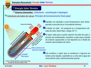 Energias Renováveis: Energia Solar Térmica
02-10-2024 Por : Luís Timóteo 87
V
á
c
u
o
Calor da
luz do
Sol é
absorvido
pela
superfície
interna
do
tubo
de
vácuo.
Líquido
aquecido
evapora
levando
o
calor para
o
topo
do
tubo
de
cobre.
Câmara de Irradiação
O vapor resfriado liquefaz-se retornando à base
do tubo de calor para repetir o ciclo.
Energia Solar Térmica
Sistema doméstico : Colectores - constituição e tipologias
Líquidos em ebulição a uma temperatura mais baixa
quando a pressão do ar circundante diminui.
A fluido no tubo irá evaporar-se a temperatura do
tubo de calor (heat Pipe) atinge 30 ° C.
T
u
b
o
H
e
a
t
P
i
p
e
e
m
c
o
b
r
e
O vapor sobe para a parte superior do tubo de calor e
através do condensador, transfere o calor para o fluido
do colector aquecendo a á do depósito ou o fluido do
colector (permutador de calor).
Líquido
não tóxico
Isto arrefece o vapor que se condensa e regressa ao
fundo como líquido, repetindo-se o ciclo até a água do
reservatório estar suficientemente quente.
Aleta colectora de
alumínio integrada
Colectores de tubos de vácuo: Princípio de funcionamento (heat pipe)
 