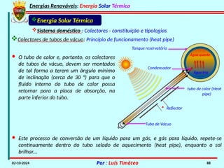 Energias Renováveis: Energia Solar Térmica
02-10-2024 Por : Luís Timóteo 88
Energia Solar Térmica
• Reflector
Água quente
Água fria
tubo de calor (Heat
pipe)
Tubo de Vácuo
Condensador
Tanque reservatório
Sistema doméstico : Colectores - constituição e tipologias
· Este processo de conversão de um líquido para um gás, e gás para líquido, repete-se
continuamente dentro do tubo selado de aquecimento (heat pipe), enquanto o sol
brilhar...
Colectores de tubos de vácuo: Princípio de funcionamento (heat pipe)
· O tubo de calor e, portanto, os colectores
de tubos de vácuo, devem ser montados
de tal forma a terem um ângulo mínimo
de inclinação (cerca de 30 °) para que o
fluido interno do tubo de calor possa
retornar para a placa de absorção, na
parte inferior do tubo.
 