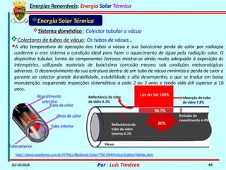 Energias Renováveis: Energia Solar Térmica
02-10-2024 Por : Luís Timóteo 89
Vácuo
Energia Solar Térmica
Sistema doméstico : Colector tubular a vácuo
·A alta temperatura de operação dos tubos a vácuo e sua baixíssima perda de calor por radiação
conferem a este sistema a condição ideal para fazer o aquecimento de água pela radiação solar. O
dispositivo tubular, isento de componentes ferrosos mostra-se ainda muito adequado à exposição às
intempéries, utilizando materiais de baixíssima corrosão mesmo sob condições meteorológicas
adversas. O desenvolvimento da sua estrutura dentro de um tubo de vácuo minimiza a perda de calor e
garante ao colector grande durabilidade, estabilidade e alto desempenho, o que se traduz em baixa
manutenção, requerendo inspecções sistemáticas a cada 2 ou 3 anos e tendo vida útil superior a 10
anos.
http://www.newhome.com.br/HTMLs/Ekohome/Solar/T%C3%A9rmico/ColetorTubVac.htm
80%
90.7%
Luz do Sol 100%
Absorção do tubo
de vidro 1.8%
Reflectância do tubo
de vidro 6.3%
Reflectância do
tubo de vidro
interno 6.3%
Emissão do
revestimento 4.4%
Colectores de tubos de vácuo: Os tubos de vácuo…
Tubo interior
Aleta de calor
Revestimento
selectivo
Tubo de calor
Tubo exterior
 