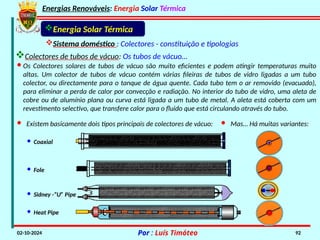 Energias Renováveis: Energia Solar Térmica
02-10-2024 Por : Luís Timóteo 92
Sistema doméstico : Colectores - constituição e tipologias
Energia Solar Térmica
· Heat Pipe
· Sidney -“U” Pipe
· Fole
· Coaxial
· Os Colectores solares de tubos de vácuo são muito eficientes e podem atingir temperaturas muito
altas. Um colector de tubos de vácuo contém várias fileiras de tubos de vidro ligadas a um tubo
colector, ou directamente para o tanque de água quente. Cada tubo tem o ar removido (evacuado),
para eliminar a perda de calor por convecção e radiação. No interior do tubo de vidro, uma aleta de
cobre ou de alumínio plana ou curva está ligada a um tubo de metal. A aleta está coberta com um
revestimento selectivo, que transfere calor para o fluido que está circulando através do tubo.
· Existem basicamente dois tipos principais de colectores de vácuo: · Mas… Há muitas variantes:
Colectores de tubos de vácuo: Os tubos de vácuo…
 