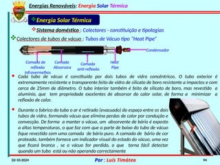 Energias Renováveis: Energia Solar Térmica
02-10-2024 Por : Luís Timóteo 94
Energia Solar Térmica
Colectores de tubos de vácuo : Tubos de Vácuo tipo “Heat Pipe”
Sistema doméstico : Colectores - constituição e tipologias
Condensador
Heat
Pipe
Camada
anti-reflexão
Camada
Absorsora
Camada de
reflexão
infravermelhos
· Cada tubo de vácuo é constituído por dois tubos de vidro concêntricos. O tubo exterior é
extremamente resistente e transparente feito de vidro de silicato de boro resistente a impactos e com
cerca de 25mm de diâmetro. O tubo interior também é feito de silicato de boro, mas revestido a
alumínio, que tem propriedade excelentes de absorsor do calor solar, de forma a minimizar a
reflexão de calor.
· Durante o fabrico do tubo o ar é retirado (evacuado) do espaço entre os dois
tubos de vidro, formando vácuo que elimina perdas de calor por condução e
convecção. De forma a manter o vácuo, um absorvente de bário é exposto
a altas temperaturas, o que faz com que a parte de baixo do tubo de vácuo
fique revestido com uma camada de bário puro. A camada de bário de cor
prateada, também fornece um indicador visual do estado do vácuo, uma vez
que ficará branca , se o vácuo for perdido, o que torna fácil detectar
quando um tubo está ou não operando correctamente
 