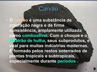 Carvão O  carvão  é uma substância de coloração negra e de firme consistência, amplamente utilizada como  combustível . Com o choque e o  alcatrão de hulha , seus subprodutos, é vital para muitas indústrias modernas. É formado pelos restos soterrados de plantas tropicais e subtropicais, especialmente durante  períodos  . 