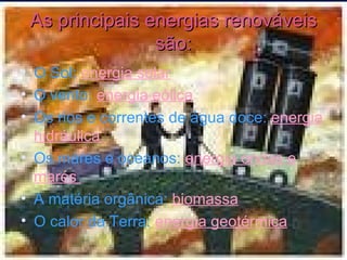 As principais energias renováveis são: O Sol:  energia solar O vento:  energia eólica Os rios e correntes de água doce:  energia hidráulica  Os mares e oceanos:  energia ondas e marés  A matéria orgânica:  biomassa O calor da Terra:  energia geotérmica 