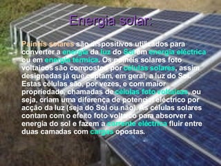 Energia solar: Painéis solares   são dispositivos utilizados para converter a  energia  da  luz  do  Sol  em  energia eléctrica  ou em  energia térmica . Os painéis solares foto voltaicos são compostos por  células solares , assim designadas já que captam, em geral, a luz do Sol. Estas células são, por vezes, e com maior propriedade, chamadas de  células foto voltaicas , ou seja, criam uma diferença de potencial eléctrico por acção da luz (seja do Sol ou não). As células solares contam com o efeito foto voltaico para absorver a energia do sol e fazem a  corrente eléctrica  fluir entre duas camadas com  cargas  opostas. 