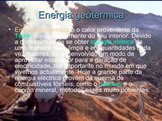 Energia geótermica Energia geotérmica  é o calor proveniente da  Terra , mais precisamente do seu interior. Devido a necessidade de se obter  energia  elétrica  de uma maneira mais limpa e em quantidades cada vez maiores, foi desenvolvido um modo de aproveitar esse calor para a geração de electricidade, tão importante no mundo em que vivemos actualmente. Hoje a grande parte da energia eléctrica provém da queima de combustíveis fósseis, como o  petróleo  e o carvão mineral, métodos esses muito poluentes. 