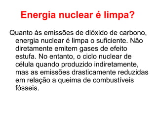 Energia nuclear é limpa?   Quanto às emissões de dióxido de carbono, energia nuclear é limpa o suficiente. Não diretamente emitem gases de efeito estufa. No entanto, o ciclo nuclear de célula quando produzido indiretamente, mas as emissões drasticamente reduzidas em relação a queima de combustíveis fósseis.  
