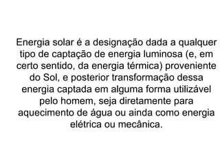Energia solar é a designação dada a qualquer tipo de captação de energia luminosa (e, em certo sentido, da energia térmica) proveniente do Sol, e posterior transformação dessa energia captada em alguma forma utilizável pelo homem, seja diretamente para aquecimento de água ou ainda como energia elétrica ou mecânica. 