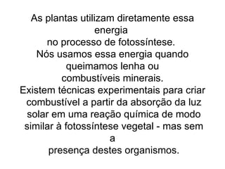 As plantas utilizam diretamente essa energia  no processo de fotossíntese.  Nós usamos essa energia quando queimamos lenha ou combustíveis minerais.  Existem técnicas experimentais para criar combustível a partir da absorção da luz solar em uma reação química de modo similar à fotossíntese vegetal - mas sem a presença destes organismos. 