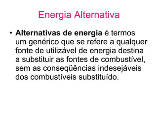Energia Alternativa Alternativas de energia  é termos um genérico que se refere a qualquer fonte de utilizável de energia destina a substituir as fontes de combustível, sem as conseqüências indesejáveis ​​dos combustíveis substituído.    