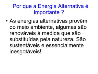     Por que a Energia Alternativa é importante ? As energias alternativas provêm do meio ambiente, algumas são renováveis à medida que são substituídas pela natureza.   São sustentáveis e essencialmente inesgotáveis! 