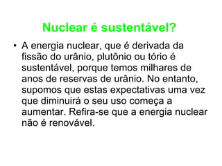 Nuclear é sustentável?   A energia nuclear, que é derivada da fissão do urânio, plutônio ou tório é sustentável, porque temos milhares de anos de reservas de urânio. No entanto, supomos que estas expectativas uma vez que diminuirá o seu uso começa a aumentar. Refira-se que a energia nuclear não é renovável.  