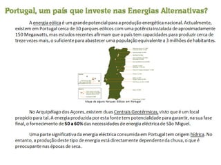 A  energia eólica  é um grande potencial para a produção energética nacional. Actualmente, existem em Portugal cerca de 30 parques eólicos com uma potência instalada de aproximadamente 150 Megawatts, mas estudos recentes afirmam que o país tem capacidades para produzir cerca de treze vezes mais, o suficiente para abastecer uma população equivalente a 3 milhões de habitantes. Mapa de alguns Parques Eólicos em Portugal No Arquipélago dos Açores, existem duas  Centrais Geotérmicas,  visto que é um local propício para tal. A energia produzida por esta fonte tem potencialidade para garantir, na sua fase final, o fornecimento de  50 a 60%  das necessidades de energia eléctrica de São Miguel. Uma parte significativa da energia eléctrica consumida em Portugal tem origem  hídrica . No entanto, a produção deste tipo de energia está directamente dependente da chuva, o que é preocupante nas épocas de seca. Portugal, um país que investe nas Energias Alternativas? 