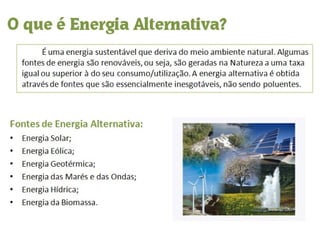 O que é Energia Alternativa? É uma energia sustentável que deriva do meio ambiente natural. Algumas fontes de energia são renováveis, ou seja, são geradas na Natureza a uma taxa igual ou superior à do seu consumo/utilização. A energia alternativa é obtida através de fontes que são essencialmente inesgotáveis, não sendo poluentes. Fontes de Energia Alternativa: Energia Solar; Energia Eólica; Energia Geotérmica; Energia das Marés e das Ondas; Energia Hídrica; Energia da Biomassa. 