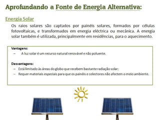 Aprofundando a  Fonte de Energia Alternativa : Energia Solar Os raios solares são captados por painéis solares, formados por células fotovoltaicas, e transformados em energia eléctrica ou mecânica. A energia solar também é utilizada, principalmente em residências, para o aquecimento. Vantagens:      A luz solar é um recurso natural renovável e não poluente. Desvantagens: Está limitado às áreas do globo que recebem bastante radiação solar; Requer materiais especiais para que os painéis e colectores não afectem o meio ambiente.  