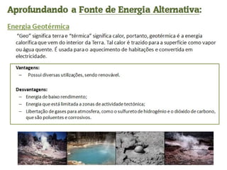 Aprofundando a  Fonte de Energia Alternativa : Energia Geotérmica  “ Geo” significa terra e “térmica” significa calor, portanto, geotérmica é a energia calorífica que vem do interior da Terra. Tal calor é trazido para a superfície como vapor ou água quente. É usada para o aquecimento de habitações e convertida em electricidade. Vantagens:    Possui diversas utilizações, sendo renovável. Desvantagens: Energia de baixo rendimento; Energia que está limitada a zonas de actividade tectónica; Libertação de gases para atmosfera, como o sulfureto de hidrogénio e o dióxido de carbono, que são poluentes e corrosivos. 