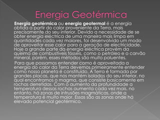        Energia GeotérmicaEnergia geotérmica ou energia geotermal é a energia obtida a partir do calor proveniente da Terra, mais precisamente do seu interior. Devido a necessidade de se obter energia eléctrica de uma maneira mais limpa em quantidades cada vez maiores, foi desenvolvido um modo de aproveitar esse calor para a geração de electricidade. Hoje a grande parte da energia eléctrica provém da queima de combustíveis fósseis, como o petróleo e o carvão mineral, porém, esses métodos são muito poluentes.      Para que possamos entender como é aproveitada a energia do calor da Terra devemos primeiramente entender como nosso planeta é constituído. A Terra é formada por grandes placas, que nos mantém isolados do seu interior, no qual encontramos o magma, que consiste basicamente em rochas derretidas. Com o aumento da profundidade a temperatura dessas rochas aumenta cada vez mais, no entanto, há zonas de intrusões magmáticas, onde a temperatura é muito maior. Essas são as zonas onde há elevado potencial geotérmico.