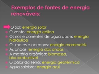 Exemplos de fontes de energia renováveis:    O Sol: energia solar O vento: energia eólica Os rios e correntes de água doce: energia hidráulica Os mares e oceanos: energia maremotriz As ondas: energia das ondas A matéria orgânica: biomassa, biocombustível O calor da Terra: energia geotérmica Água salobra: energia azul 