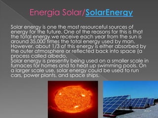 Energia Solar/SolarEnergySolar energy is one the most resourceful sources of energy for the future. One of the reasons for this is that the total energy we receive each year from the sun is around 35,000 times the total energy used by man. However, about 1/3 of this energy is either absorbed by the outer atmosphere or reflected back into space (a process called albedo. Solar energy is presently being used on a smaller scale in furnaces for homes and to heat up swimming pools. On a larger scale use, solar energy could be used to run cars, power plants, and space ships.