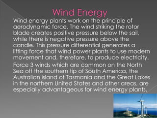             Wind EnergyWind energy plants work on the principle of aerodynamic force. The wind striking the rotor blade creates positive pressure below the sail, while there is negative pressure above the candle. This pressure differential generates a lifting force that wind power plants to use modern movement and, therefore, to produce electricity. Force 3 winds which are common on the North Sea off the southern tip of South America, the Australian island of Tasmania and the Great Lakes in the northern United States and other areas, are especially advantageous for wind energy plants.