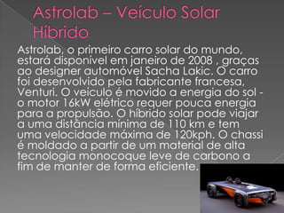 Astrolab – Veículo Solar   HíbridoAstrolab, o primeiro carro solar do mundo, estará disponível em janeiro de 2008 , graças ao designer automóvel Sacha Lakic. O carro foi desenvolvido pela fabricante francesa, Venturi. O veículo é movido a energia do sol - o motor 16kW elétrico requer pouca energia para a propulsão. O híbrido solar pode viajar a uma distância mínima de 110 km e tem uma velocidade máxima de 120kph. O chassi é moldado a partir de um material de alta tecnologia monocoque leve de carbono a fim de manter de forma eficiente. 