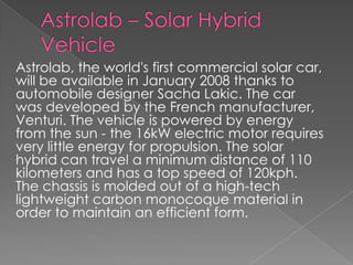 Astrolab – Solar Hybrid VehicleAstrolab, the world's first commercial solar car, will be available in January 2008 thanks to automobile designer SachaLakic. The car was developed by the French manufacturer, Venturi. The vehicle is powered by energy from the sun - the 16kW electric motor requires very little energy for propulsion. The solar hybrid can travel a minimum distance of 110 kilometers and has a top speed of 120kph. The chassis is molded out of a high-tech lightweight carbon monocoque material in order to maintain an efficient form.