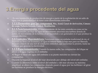 3.Energia procedente del agua: Es una instalación de producción de energía a partir de la explotación de un salto de agua, con la particularidad de tener unas dimensiones reducidas.3.1.1.Elementos que las componen:Rio, Azud, Canal de derivación, Cámara de carga, Tubería forzada, Central, Restitución.3.1.2.Funcionamiento: El funcionamiento de las mini centrales es como en las presas normales, un flujo de agua en movimiento atraviesa una turbina dotada de alabes. El movimiento de la turbina al ser trasmitido a un generador es el que produce la energía eléctrica3.2.Centrales Maremotrices: Funcionan como un embalse tradicional de río, el depósito se llena con la marea y el agua se retiene hasta la baja mar para ser liberada después a través de una red de conductos estrechos, que aumentan la presión, hasta las turbinas que generan la electricidad. 3.2.2.Funcionamiento:Cuando la marea sube, las compuertas del dique se abren y el agua ingresa en el embalse.Al llegar el nivel del agua del embalse a su punto máximo se cierran las compuertas.Durante la bajamar el nivel del mar desciende por debajo del nivel del embalse.Cuando la diferencia entre el nivel del embalse y del mar alcanza su máxima amplitud, se abren las compuertas dejando pasar el agua por las turbinas i al girar las turbinas se produce la energía eléctrica.