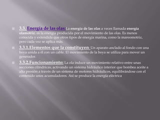 3.3. Energía de las olas:La energía de las olas a veces llamada energía olamotriz, es la energía producida por el movimiento de las olas. Es menos conocida y extendida que otros tipos de energía marina, como la mareomotriz, pero cada vez se aplica más.3.3.1.Elementos que la constituyen: Un aparato anclado al fondo con una boya unida a él con un cable. El movimiento de la boya se utiliza para mover un generador. 3.3.2.Funcionamiento:La ola induce un movimiento relativo entre unas secciones cilíndricas, activando un sistema hidráulico interior que bombea aceite a alta presión a través de un sistema de motores hidráulicos, equilibrándose con el contenido unos acumuladores. Así se produce la energía eléctrica