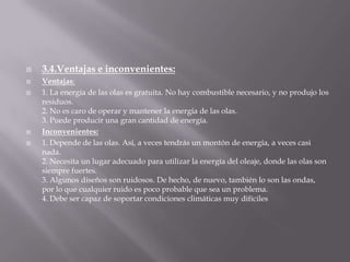 3.4.Ventajas e inconvenientes:Ventajas:1. La energía de las olas es gratuita. No hay combustible necesario, y no produjo los residuos. 2. No es caro de operar y mantener la energía de las olas. 3. Puede producir una gran cantidad de energía. Inconvenientes:1. Depende de las olas. Así, a veces tendrás un montón de energía, a veces casi nada. 2. Necesita un lugar adecuado para utilizar la energía del oleaje, donde las olas son siempre fuertes. 3. Algunos diseños son ruidosos. De hecho, de nuevo, también lo son las ondas, por lo que cualquier ruido es poco probable que sea un problema. 4. Debe ser capaz de soportar condiciones climáticas muy difíciles 