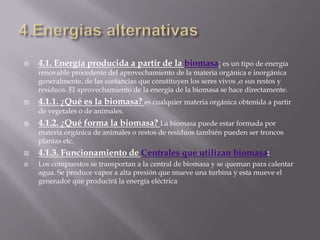 4.Energias alternativas4.1. Energía producida a partir de la biomasa: es un tipo de energía renovable procedente del aprovechamiento de la materia orgánica e inorgánica generalmente, de las sustancias que constituyen los seres vivos ,o sus restos y residuos. El aprovechamiento de la energía de la biomasa se hace directamente.4.1.1. ¿Qué es la biomasa? es cualquier materia orgánica obtenida a partir de vegetales o de animales.4.1.2. ¿Qué forma la biomasa? La biomasa puede estar formada por materia orgánica de animales o restos de residuos también pueden ser troncos plantas etc.4.1.3. Funcionamiento de Centrales que utilizan biomasa:Los compuestos se transportan a la central de biomasa y se queman para calentar agua. Se produce vapor a alta presión que mueve una turbina y esta mueve el generador que producirá la energía eléctrica
