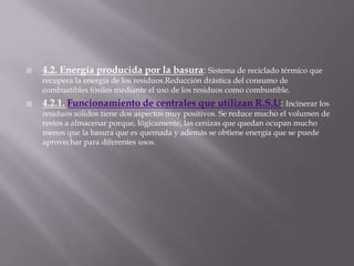 4.2. Energía producida por la basura: Sistema de reciclado térmico que recupera la energía de los residuos.Reduccióndrástica del consumo de combustibles fósiles mediante el uso de los residuos como combustible.4.2.1. Funcionamiento de centrales que utilizan R.S.U: Incinerar los residuos sólidos tiene dos aspectos muy positivos. Se reduce mucho el volumen de restos a almacenar porque, lógicamente, las cenizas que quedan ocupan mucho menos que la basura que es quemada y además se obtiene energía que se puede aprovechar para diferentes usos.