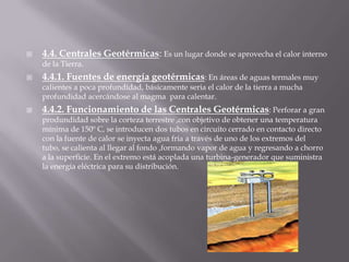 4.4. Centrales Geotérmicas: Es un lugar donde se aprovecha el calor interno de la Tierra.4.4.1. Fuentes de energía geotérmicas: En áreas de aguas termales muy calientes a poca profundidad, básicamente seria el calor de la tierra a mucha profundidad acercándose al magma  para calentar.4.4.2. Funcionamiento de las Centrales Geotérmicas: Perforar a gran produndidad sobre la corteza terrestre ,con objetivo de obtener una temperatura mínima de 150º C, se introducen dos tubos en circuito cerrado en contacto directo con la fuente de calor se inyecta agua fría a través de uno de los extremos del tubo, se calienta al llegar al fondo ,formando vapor de agua y regresando a chorro a la superficie. En el extremo está acoplada una turbina-generador que suministra la energía eléctrica para su distribución.