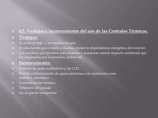 4.5. Ventajas e inconvenientes del uso de las CentralesTérmicas.Ventajas:Su coste es bajo  y no implica riesgos.Es una fuente que evitaría a muchos países la dependencia energética del exterior.Los residuos que produce son mínimos y ocasionan menor impacto ambiental que los originados por el petróleo, carbón etc.Inconvenientes:Emisión de ácido sulfhídrico y de CO2.Posible contaminación de aguas próximas con sustancias como arsénico, amoniaco…Contaminación térmica.Deterioro del paisaje.No se puede transportar