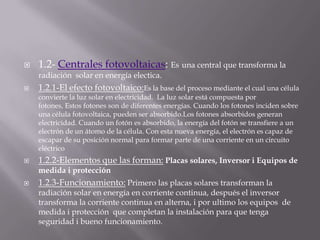 1.2- Centrales fotovoltaicas: Esuna central que transforma la radiación  solar en energía electica.1.2.1-El efecto fotovoltaico:Esla base del proceso mediante el cual una célula convierte la luz solar en electricidad.  La luz solar está compuesta por fotones, Estos fotones son de diferentes energías. Cuando los fotones inciden sobre una célula fotovoltaica, pueden ser absorbido.Losfotones absorbidos generan electricidad. Cuando un fotón es absorbido, la energía del fotón se transfiere a un electrón de un átomo de la célula. Con esta nueva energía, el electrón es capaz de escapar de su posición normal para formar parte de una corriente en un circuito eléctrico1.2.2-Elementos que las forman:Placas solares, Inversor i Equipos de medida i protección1.2.3-Funcionamiento: Primero las placas solares transforman la radiación solar en energía en corriente continua, después el inversor transforma la corriente continua en alterna, i por ultimo los equipos  de medida i protección  que completan la instalación para que tenga seguridad i bueno funcionamiento.