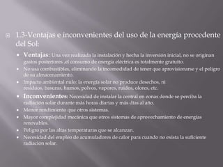 1.3-Ventajas e inconvenientes del uso de la energíaprocedente del Sol:Ventajas:Una vez realizada la instalación y hecha la inversión inicial, no se originan gastos posteriores ,el consumo de energía eléctrica es totalmente gratuito.No usa combustibles, eliminando la incomodidad de tener que aprovisionarse y el peligro de su almacenamiento.Impacto ambiental nulo: la energía solar no produce desechos, ni residuos, basuras, humos, polvos, vapores, ruidos, olores, etc.Inconvenientes:Necesidad de instalar la central en zonas donde se perciba la radiación solar durante más horas diarias y más días al año.Menor rendimiento que otros sistemas.Mayor complejidad mecánica que otros sistemas de aprovechamiento de energías renovables.Peligro por las altas temperaturas que se alcanzan.Necesidad del empleo de acumuladores de calor para cuando no exista la suficiente radiación solar.