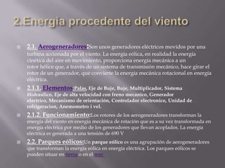 2.Energia procedente del viento2.1. Aerogeneradores:Son unos generadores eléctricos movidos por una turbina accionada por el viento. La energía eólica, en realidad la energía cinética del aire en movimiento, proporciona energía mecánica a un rotor hélice que, a través de un sistema de transmisión mecánico, hace girar el rotor de un generador, que convierte la energía mecánica rotacional en energía eléctrica.2.1.1.Elementos:Palas, Eje de Buje, Buje, Multiplicador, Sistema Hidraulico, Eje de alta velocidad con freno mecanico, Generador electrico, Mecanismo de orientación, Controlador electronico, Unidad de refrigeracion, Anemometro i vel.2.1.2. Funcionamiento:Los rotores de los aerogeneradores transforman la energía del viento en energía mecánica de rotación que es a su vez transformada en energía eléctrica por medio de los generadores que llevan acoplados. La energía eléctrica es generada a una tensión de 690 V2.2. Parques eólicos:Un parque eólico es una agrupación de aerogeneradores que transforman la energía eólica en energía eléctrica. Los parques eólicos se pueden situar en tierra o en el mar 