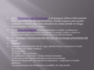 2.2.1. Elementos que los forman: Los parques eólicos básicamente tiene que tener los aerogeneradores, mucho espacio para poder colocarlos i tienen que estar situados en zonas donde no haiga construcción i corra el viento.2.2.2.Funcionamiento:El funcionamiento es simple, se utilizan los aerogeneradores para conseguir transformar la energiacientica o eolica en electreicidad i llege a la red basicamente eso es su funcionamiento.2.3. Ventajas e inconvenientes del uso de la energía procedente del viento:Ventajas:-Procede indirectamente del sol , que calienta el aire y ocasiona el viento .-Se renueva de forma continua .-Es inagotable .-Es limpia . No contamina .-Es autóctona y universal . Existe en todo el mundo .-Cada vez es más barata conforme avanza la tecnología .-Permite el desarrollo sin expoliar la naturaleza , respetando el medio ambiente .-Las instalaciones son fácilmente reversibles. No deja huella .