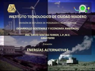 INSTITUTO TECNOLOGICO DE CIUDAD MADERO
    DIVISIÓN DE ESTUDIOS DE POSGRADO E INVESTIGACIÓN

   DESARROLLO SOSTENIBLE Y ECONOMÍA AMBIENTAL

         ING. DAVID MACIAS FERRER, L.P.,M.E.
                     G86070090

                        Presenta:

          ENERGÍAS ALTERNATIVAS
 