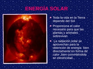 ENERGÍA SOLAR
Toda la vida en la Tierra
depende del Sol
Proporciona el calor
necesario para que las
plantas y animales
sobrevivan
La radiación solar se
aprovechan para la
obtención de energía bien
directamente en forma de
calor ,bien convirtiéndola
en electricidad...
 