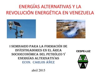 ENERGÍAS ALTERNATIVAS Y LA
REVOLUCIÓN ENERGÉTICA EN VENEZUELA
I SEMINARIO PARA LA FORMACIÓN DE
INVESTIGADORES EN EL ÁREA
SOCIOECONÓMICA DEL PETRÓLEO Y
ENERGÍAS ALTERNATIVAS
Econ. CARLOS ÁÑEZ
abril 2015
CESPE-LUZ
 