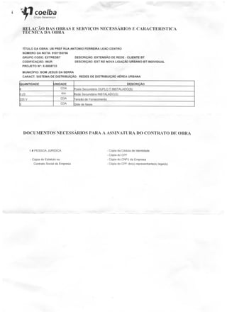 < iLfl coelhar Grupo Neoeriergia
RELAÇÃO DAS OBRAS E SERVIÇOS NECESSÁRIOSE CARACTERÍSTICA
TÉCNICA DA OBRA
TÍTULO DA OBRA: UB PREF RUA ANTÓNIO FERREIRA LEÃO CENTRO
NÚMERO DA NOTA: 9101155756
GRUPO CODE: EXTREDBT DESCRIÇÃO: EXTENSÃO DE REDE - CLIENTE BT
CODIFICAÇÃO: INUR DESCRIÇÃO: EXT RD NOVA LIGAÇÃO URBANO-BT INDIVIDUAL
PROJETO N°: X-0858733
MUNICÍPIO: BOM JESUS DA SERRA
CARACT. SISTEMA DE DISTRIBUÍÇÃO: REDES DE DISTRIBUIÇÃO AÉREA URBANA
3UANTIDADE
3
3-23
220 V
3
UNIDADE
CDA
Km
CDA
CDA
DESCRIÇÃO
Poste Secundário DUPLO T INSTALADO(S)
Rede Secundária INSTALADO(S)
Tensão de Fornecimento
Qtde de fases
DOCUMENTOS NECESSÁRIOSPARA A ASSINATURA DO CONTRATO DE OBRA
1 «PESSOA JURÍDICA
- Cópia do Estatuto ou
Contrato Social da Empresa
- Copia da Cédula de Identidade
- Cópia do CPF
- Cópia do CNPJ da Empresa
- Cópia do CPF do(s) representante(s) lega(is)
 