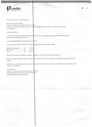 rf coelhaGrupo
Vitória da Conquista. 24 de Abril de 2018.
Número da Nota: 9101155756
Solicitante: MUNICÍPIO DE BOM JESUS DA SE*iA
Endereço: PC VITORINO JOSÉ ALVES.2222 - C NTRO-BOM JESUS DA SERRA - BOM JESUS DA SERRA
CEP: 45263-000
Prezado(a) Senhor(a),
A obra que irá atender a solicitação registrada atr
concordância da manifestação da obra.
A responsabilidade total dos custos da obra é da
A composição dos custos do orçamento da obra
vês da nota de serviço acima será concluída em até 60 dias após a
oelba.
Materiais/Equipamentos: RS 10.706 O
Mão-de-obra: K$ 11.872.5
Total:.... ... R$ 22.578,5
*
licitada está discriminada como segue:
Eventuais alterações nas condições solicitadas im
Para que possa ser realizada a ligação da unidad
energia.
Itcarão na elaboração de novo projeto/orçamento.
onsumidora. solicitamos providenciar a instalação do padrão de entrada de
Informações ou esclarecimentos adicionais podeir|Eer obtidos através do telefone abaixo ou diretamente em quaisquer de nossas
Unidades de Atendimento.
Atenciosamente,
COELBA - Companhia de Eletricidade do Eslado d
DEPARTAMENTO DE PROJETOS DA DISTRIBU
Central de Atendimento: 0800 071 0800
Bahia
AO
 