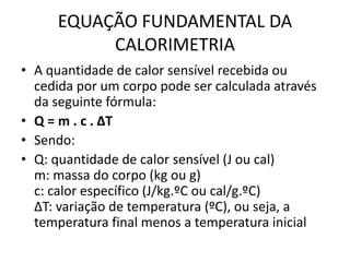 EQUAÇÃO FUNDAMENTAL DA
CALORIMETRIA
• A quantidade de calor sensível recebida ou
cedida por um corpo pode ser calculada através
da seguinte fórmula:
• Q = m . c . ΔT
• Sendo:
• Q: quantidade de calor sensível (J ou cal)
m: massa do corpo (kg ou g)
c: calor específico (J/kg.ºC ou cal/g.ºC)
ΔT: variação de temperatura (ºC), ou seja, a
temperatura final menos a temperatura inicial
 