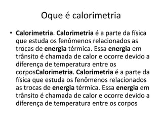 Oque é calorimetria
• Calorimetria. Calorimetria é a parte da física
que estuda os fenômenos relacionados as
trocas de energia térmica. Essa energia em
trânsito é chamada de calor e ocorre devido a
diferença de temperatura entre os
corposCalorimetria. Calorimetria é a parte da
física que estuda os fenômenos relacionados
as trocas de energia térmica. Essa energia em
trânsito é chamada de calor e ocorre devido a
diferença de temperatura entre os corpos
 