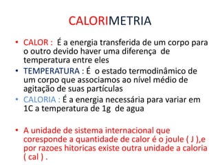 CALORIMETRIA
• CALOR : É a energia transferida de um corpo para
o outro devido haver uma diferença de
temperatura entre eles
• TEMPERATURA : É o estado termodinâmico de
um corpo que associamos ao nível médio de
agitação de suas partículas
• CALORIA : É a energia necessária para variar em
1C a temperatura de 1g de agua
• A unidade de sistema internacional que
coresponde a quantidade de calor é o joule ( J ),e
por razoes hitoricas existe outra unidade a caloria
( cal ) .
 