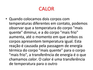 CALOR
• Quando colocamos dois corpos com
temperaturas diferentes em contato, podemos
observar que a temperatura do corpo "mais
quente" diminui, e a do corpo "mais frio"
aumenta, até o momento em que ambos os
corpos apresentem temperatura igual. Esta
reação é causada pela passagem de energia
térmica do corpo "mais quente" para o corpo
"mais frio", a transferência de energia é o que
chamamos calor. O calor é uma transferência
de temperatura para o outro
 