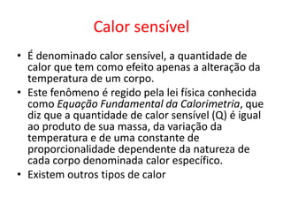 Calor sensível
• É denominado calor sensível, a quantidade de
calor que tem como efeito apenas a alteração da
temperatura de um corpo.
• Este fenômeno é regido pela lei física conhecida
como Equação Fundamental da Calorimetria, que
diz que a quantidade de calor sensível (Q) é igual
ao produto de sua massa, da variação da
temperatura e de uma constante de
proporcionalidade dependente da natureza de
cada corpo denominada calor específico.
• Existem outros tipos de calor
 