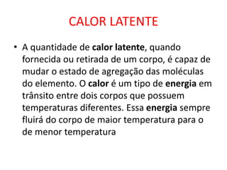 CALOR LATENTE
• A quantidade de calor latente, quando
fornecida ou retirada de um corpo, é capaz de
mudar o estado de agregação das moléculas
do elemento. O calor é um tipo de energia em
trânsito entre dois corpos que possuem
temperaturas diferentes. Essa energia sempre
fluirá do corpo de maior temperatura para o
de menor temperatura
 