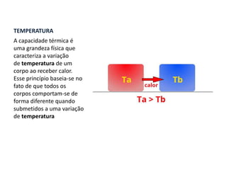 TEMPERATURA
A capacidade térmica é
uma grandeza física que
caracteriza a variação
de temperatura de um
corpo ao receber calor.
Esse princípio baseia-se no
fato de que todos os
corpos comportam-se de
forma diferente quando
submetidos a uma variação
de temperatura
 