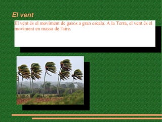 El vent
El vent és el moviment de gasos a gran escala. A la Terra, el vent és el
moviment en massa de l'aire.
El vent és el moviment de gasos a gran escala. A la Terra, el vent és el
moviment en massa de l'aire.
 